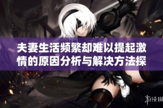 夫妻生活频繁却难以提起激情的原因分析与解决方法探讨