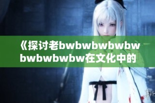 《探讨老bwbwbwbwbwbwbwbwbw在文化中的独特地位与影响力》