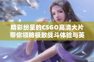 精彩纷呈的CSGO高清大片带你领略极致战斗体验与英雄传奇