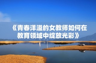 《青春洋溢的女教师如何在教育领域中绽放光彩》