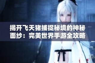 揭开飞天猪捕捉秘境的神秘面纱：完美世界手游全攻略与高效捕捉技巧