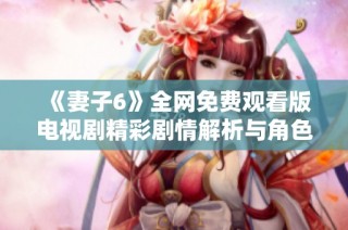 《妻子6》全网免费观看版电视剧精彩剧情解析与角色深度剖析