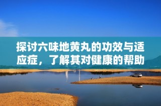 探讨六味地黄丸的功效与适应症，了解其对健康的帮助与作用