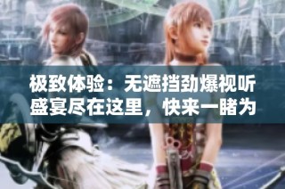 极致体验：无遮挡劲爆视听盛宴尽在这里，快来一睹为快吧！