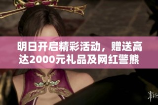 明日开启精彩活动，赠送高达2000元礼品及网红警熊等你领取！