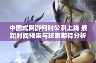 中国式网游何时公测上线 最新时间预告与玩家期待分析