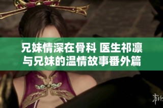 兄妹情深在骨科 医生祁凛与兄妹的温情故事番外篇