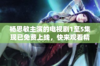杨思敏主演的电视剧1至5集现已免费上线，快来观看精彩剧情！