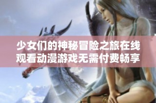 少女们的神秘冒险之旅在线观看动漫游戏无需付费畅享体验