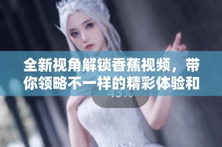 全新视角解锁香蕉视频，带你领略不一样的精彩体验和乐趣