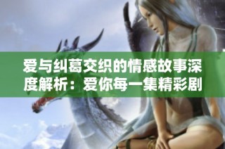 爱与纠葛交织的情感故事深度解析：爱你每一集精彩剧情回顾