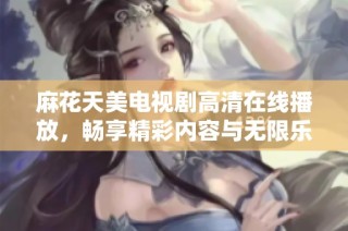 麻花天美电视剧高清在线播放，畅享精彩内容与无限乐趣