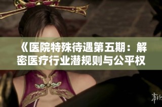 《医院特殊待遇第五期：解密医疗行业潜规则与公平权益》