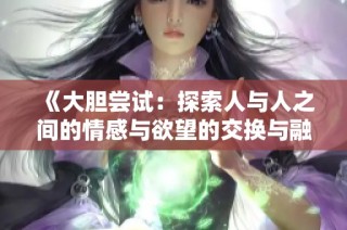 《大胆尝试：探索人与人之间的情感与欲望的交换与融合》