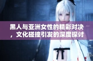 黑人与亚洲女性的精彩对决，文化碰撞引发的深度探讨与思考