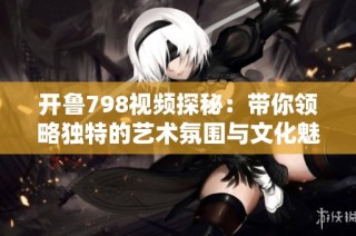 开鲁798视频探秘：带你领略独特的艺术氛围与文化魅力