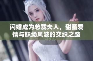 闪婚成为总裁夫人，甜蜜爱情与职场风波的交织之路