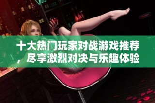十大热门玩家对战游戏推荐，尽享激烈对决与乐趣体验