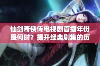 仙剑奇侠传电视剧首播年份是何时？揭开经典剧集的历史轨迹
