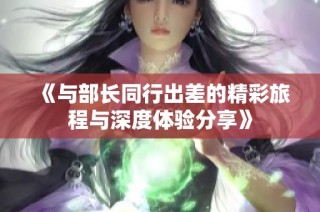 《与部长同行出差的精彩旅程与深度体验分享》
