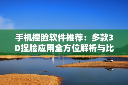 手机捏脸软件推荐：多款3D捏脸应用全方位解析与比较