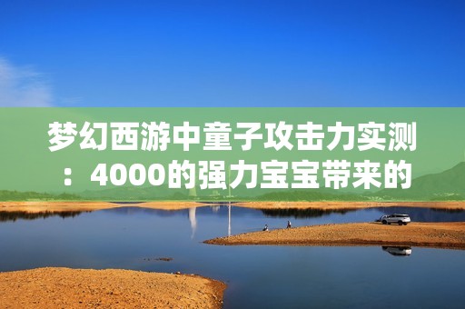 梦幻西游中童子攻击力实测：4000的强力宝宝带来的震撼体验分享