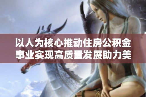 以人为核心推动住房公积金事业实现高质量发展助力美好居住梦想