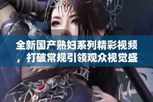 全新国产熟妇系列精彩视频，打破常规引领观众视觉盛宴