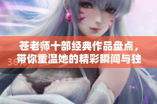 苍老师十部经典作品盘点，带你重温她的精彩瞬间与独特魅力