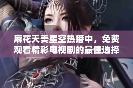 麻花天美星空热播中，免费观看精彩电视剧的最佳选择与推荐