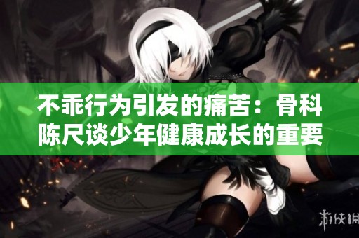 不乖行为引发的痛苦：骨科陈尺谈少年健康成长的重要性