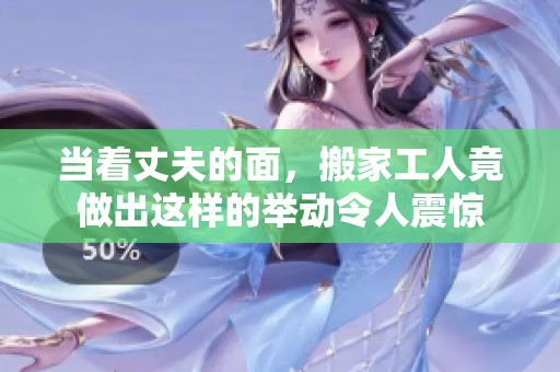 当着丈夫的面，搬家工人竟做出这样的举动令人震惊