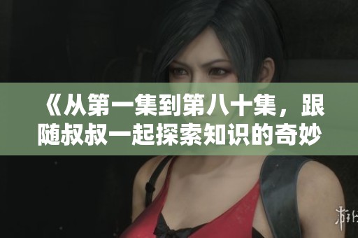 《从第一集到第八十集，跟随叔叔一起探索知识的奇妙之旅》