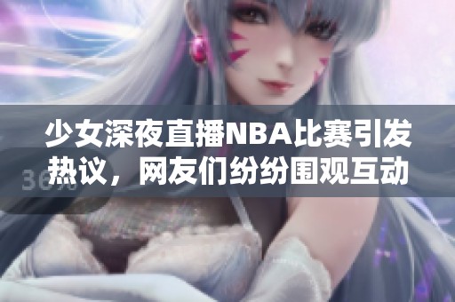 少女深夜直播NBA比赛引发热议，网友们纷纷围观互动