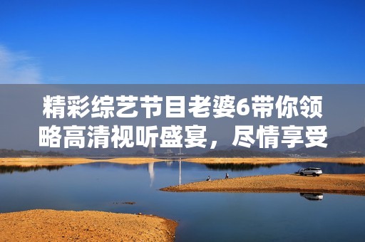 精彩综艺节目老婆6带你领略高清视听盛宴，尽情享受无限乐趣