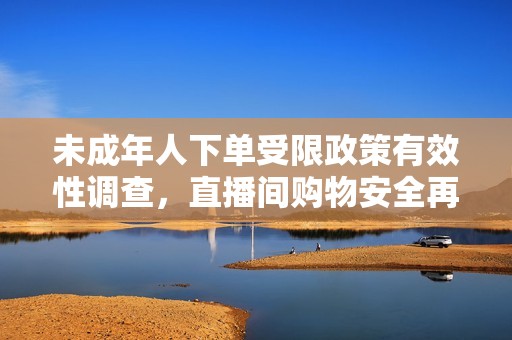 未成年人下单受限政策有效性调查，直播间购物安全再探讨