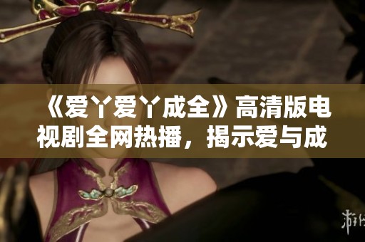 《爱丫爱丫成全》高清版电视剧全网热播，揭示爱与成长的感人故事