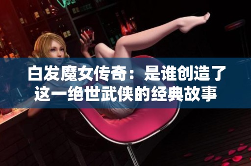 白发魔女传奇：是谁创造了这一绝世武侠的经典故事