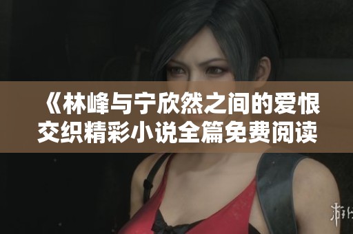 《林峰与宁欣然之间的爱恨交织精彩小说全篇免费阅读》