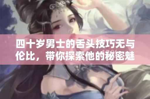 四十岁男士的舌头技巧无与伦比，带你探索他的秘密魅力