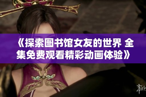 《探索图书馆女友的世界 全集免费观看精彩动画体验》