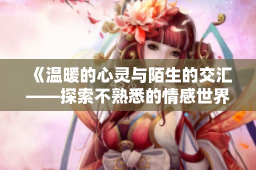 《温暖的心灵与陌生的交汇——探索不熟悉的情感世界》