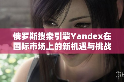 俄罗斯搜索引擎Yandex在国际市场上的新机遇与挑战分析
