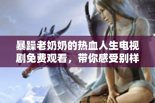 暴躁老奶奶的热血人生电视剧免费观看，带你感受别样人生风潮