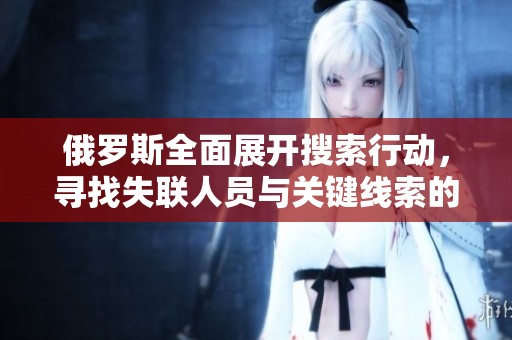 俄罗斯全面展开搜索行动，寻找失联人员与关键线索的最新进展