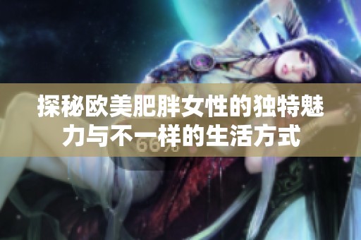探秘欧美肥胖女性的独特魅力与不一样的生活方式