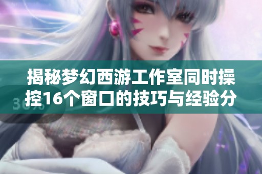 揭秘梦幻西游工作室同时操控16个窗口的技巧与经验分享