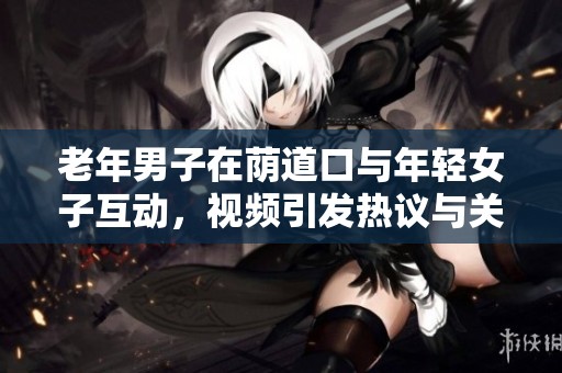 老年男子在荫道口与年轻女子互动，视频引发热议与关注