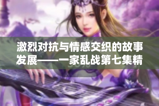 激烈对抗与情感交织的故事发展——一家乱战第七集精彩回顾