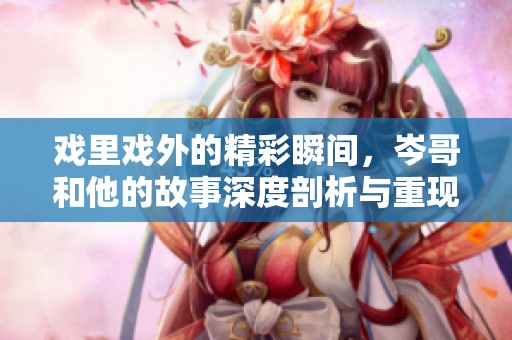 戏里戏外的精彩瞬间，岑哥和他的故事深度剖析与重现